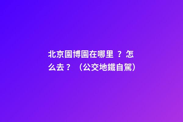 北京園博園在哪里？怎么去？（公交+地鐵+自駕）